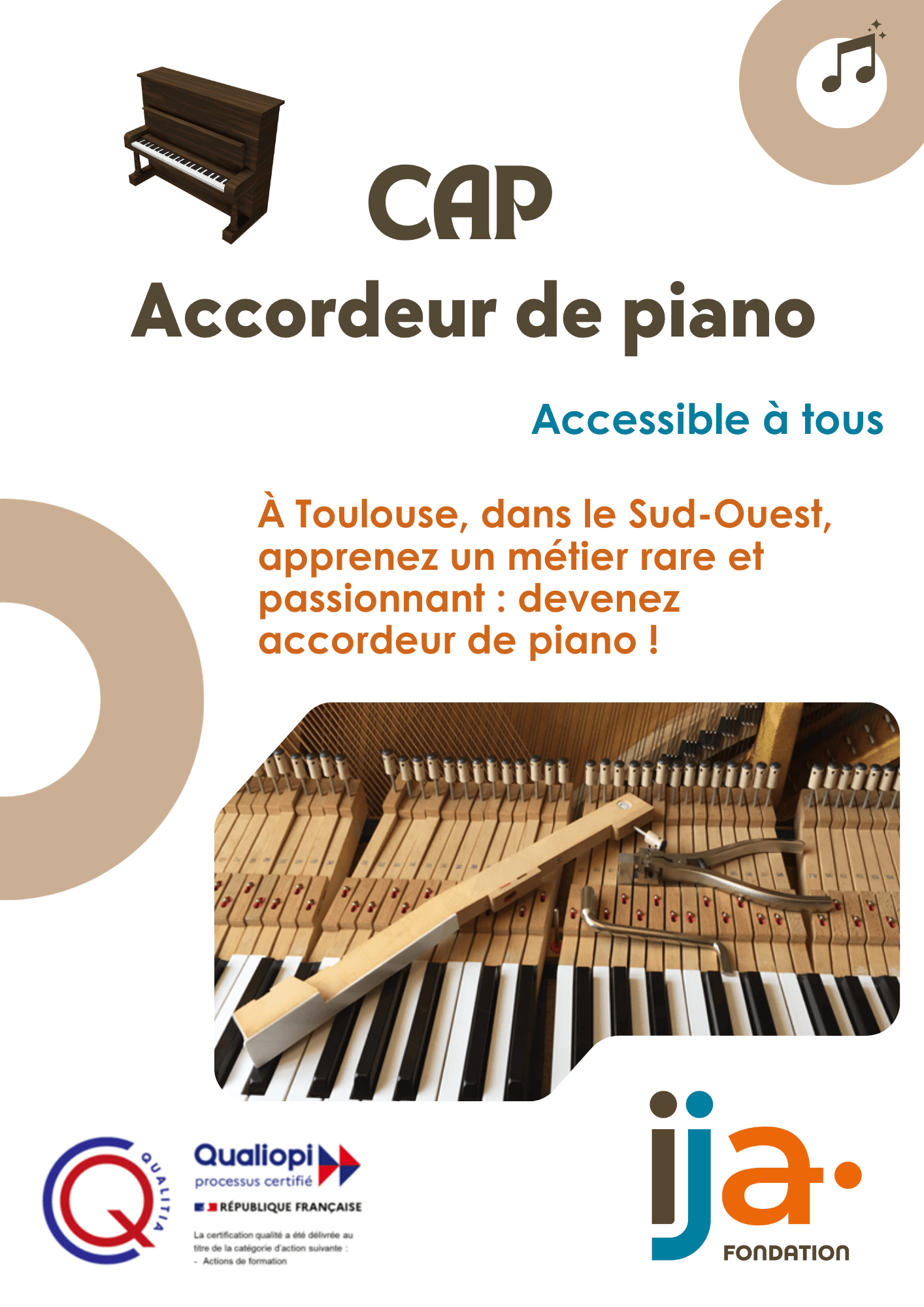 Affiche promotionnelle pour une formation d'accordeur de piano.
Visuels du haut : Une illustration 3D d'un piano droit marron (à gauche) et un macaron beige contenant une note de musique (à droite).
Textes principaux :
« CAP Accordeur de piano » écrit en marron foncé.
« Accessible à tous » en bleu turquoise.
Un paragraphe en orange : « À Toulouse, dans le Sud-Ouest, apprenez un métier rare et passionnant : devenez accordeur de piano ! ».
Photo centrale : Une vue de près de la mécanique interne d'un piano en bois avec des outils d'accordage posés sur les touches.
Logos en bas de page :
Le logo de certification « Qualitia » à gauche.
Le label « Qualiopi processus certifié - République Française » au centre.
Le logo coloré de la « Fondation ija » à droite.